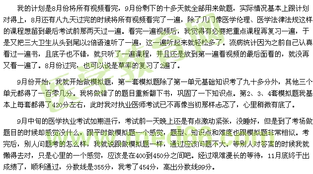 我的計(jì)劃是8月份將所有視頻看完，9月份剩下的十多天就全部用來(lái)做題，實(shí)際情況基本上跟計(jì)劃對(duì)得上，8月還有八九天過(guò)完的時(shí)候?qū)⑺幸曨l看完了一遍，除了幾門像醫(yī)學(xué)倫理、醫(yī)學(xué)法律法規(guī)這樣的課程想留到最后考試前那兩天過(guò)一遍。看完一遍視頻后，我覺(jué)得有必要把重點(diǎn)課程再?gòu)?fù)習(xí)一遍，于是又把三大衛(wèi)生從頭到尾以2倍語(yǔ)速聽了一遍，這一遍聽起來(lái)就輕松多了。流病統(tǒng)計(jì)因?yàn)橹白约赫J(rèn)真看過(guò)一遍書，且底子也不錯(cuò)，就只聽了一遍課程，并且還是放到第一遍看視頻的最后面看的，就沒(méi)再又看一遍了。8月份過(guò)完，也可以說(shuō)是草率的復(fù)習(xí)了2遍了。 