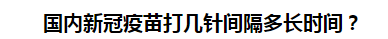 國內(nèi)新冠疫苗打幾針間隔多長時(shí)間？