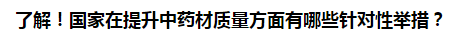 了解！國家在提升中藥材質(zhì)量方面有哪些針對(duì)性舉措？