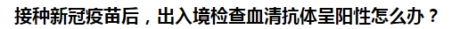 接種新冠疫苗后，出入境檢查血清抗體呈陽(yáng)性怎么辦？