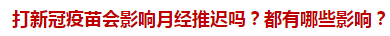 打新冠疫苗會影響月經(jīng)推遲嗎？都有哪些影響？