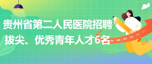 貴州省第二人民醫(yī)院招聘拔尖人才1名、優(yōu)秀青年人才5名