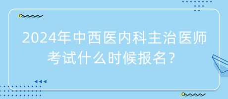 2024年中西醫(yī)內(nèi)科主治醫(yī)師考試什么時候報名？