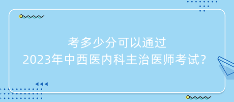 考多少分可以通過2023年中西醫(yī)內(nèi)科主治醫(yī)師考試？