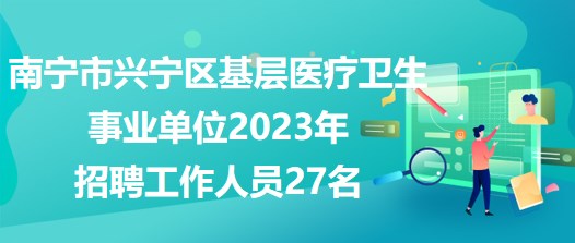 南寧市興寧區(qū)基層醫(yī)療衛(wèi)生事業(yè)單位2023年招聘工作人員27名