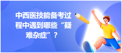 中西醫(yī)技能備考過程中遇到哪些“疑難雜癥”？