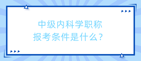 中級內(nèi)科學(xué)職稱報考條件是什么？