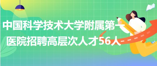 中國科學(xué)技術(shù)大學(xué)附屬第一醫(yī)院2023年第二批招聘高層次人才56人