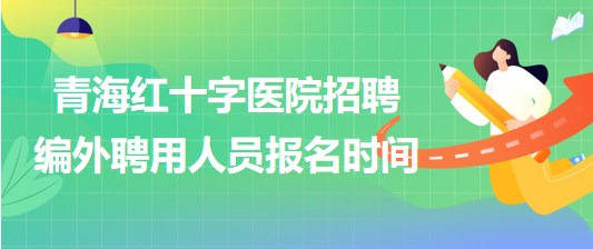 青海紅十字醫(yī)院2023年招聘編外聘用人員報名時間