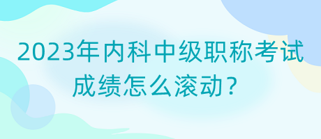 2023年內(nèi)科中級職稱考試成績怎么滾動？