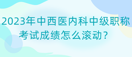 2023年中西醫(yī)內(nèi)科中級(jí)職稱考試成績(jī)?cè)趺礉L動(dòng)？