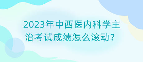 2023年中西醫(yī)內(nèi)科學(xué)主治考試成績怎么滾動？