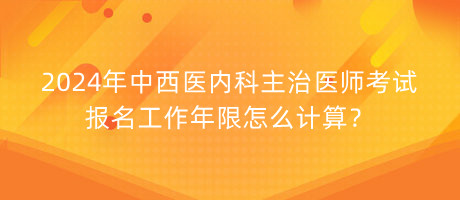 2024年中西醫(yī)內(nèi)科主治醫(yī)師考試報(bào)名工作年限怎么計(jì)算？