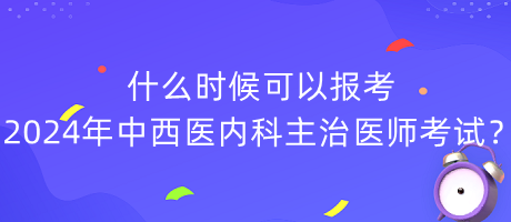 什么時候可以報考2024年中西醫(yī)內(nèi)科主治醫(yī)師考試？