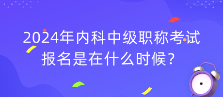 2024年內(nèi)科中級職稱考試報名是在什么時候？