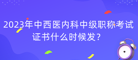 2023年中西醫(yī)內(nèi)科中級職稱考試證書什么時候發(fā)？