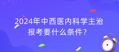 2024年中西醫(yī)內(nèi)科學(xué)主治報考要什么條件？