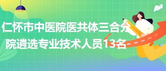 貴州省遵義市仁懷市中醫(yī)院醫(yī)共體三合分院遴選專業(yè)技術人員13名