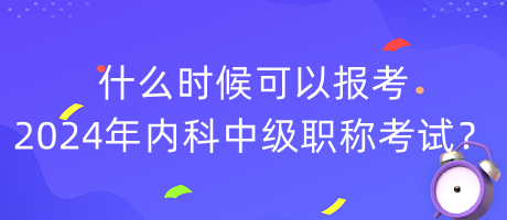 什么時候可以報考2024年內(nèi)科中級職稱考試？