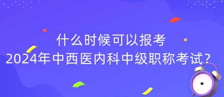 什么時(shí)候可以報(bào)考2024年中西醫(yī)內(nèi)科中級(jí)職稱(chēng)考試？