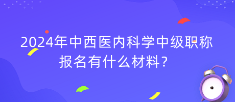 2024年中西醫(yī)內(nèi)科學(xué)中級職稱報名有什么材料？