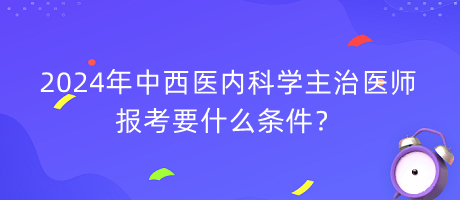 2024年中西醫(yī)內(nèi)科學(xué)主治醫(yī)師報考要什么條件？