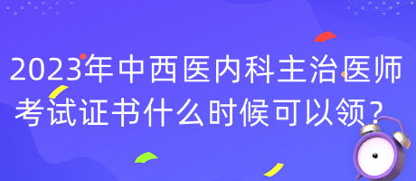 2023年中西醫(yī)內(nèi)科主治醫(yī)師考試證書什么時候可以領？