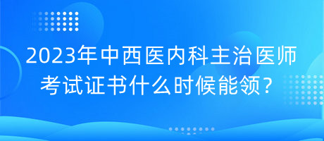 2023年中西醫(yī)內科主治醫(yī)師考試證書什么時候能領？