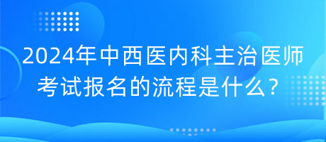 2024年中西醫(yī)內(nèi)科主治醫(yī)師考試報名的流程是什么？