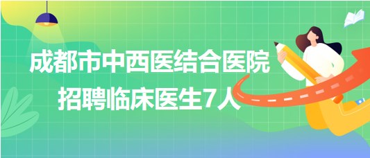 四川省成都市中西醫(yī)結合醫(yī)院2023年7月招聘臨床醫(yī)生7人