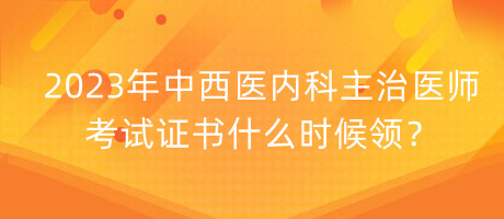 2023年中西醫(yī)內科主治醫(yī)師考試證書什么時候領？