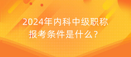 2024年內(nèi)科中級職稱報考條件是什么？