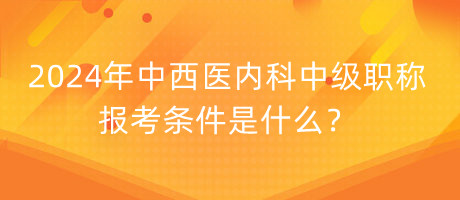 2024年中西醫(yī)內科中級職稱報考條件是什么？