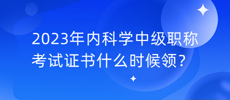2023年內(nèi)科學(xué)中級(jí)職稱考試證書什么時(shí)候領(lǐng)？