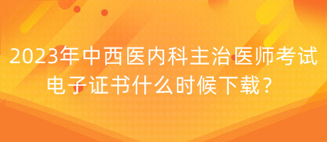 2023年中西醫(yī)內(nèi)科主治醫(yī)師考試電子證書什么時候下載？