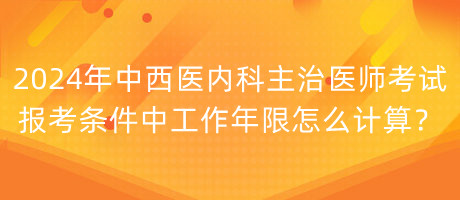 2024年中西醫(yī)內(nèi)科主治醫(yī)師考試報考條件中工作年限怎么計算？