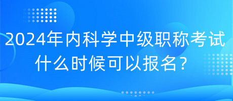 2024年內科學中級職稱考試什么時候可以報名？