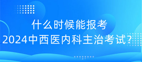 什么時候能報考2024年中西醫(yī)內(nèi)科主治考試？