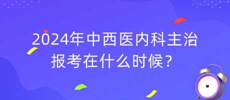 2024年中西醫(yī)內(nèi)科主治報考在什么時候？