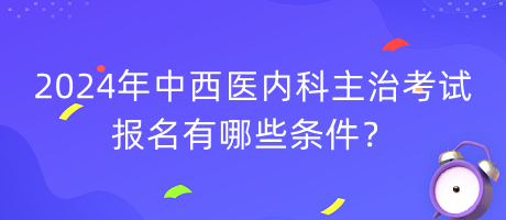 2024年中西醫(yī)內(nèi)科主治考試報名有哪些條件？