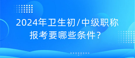 2024年衛(wèi)生初中級職稱報考要哪些條件？
