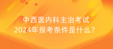 中西醫(yī)內(nèi)科主治考試2024年報(bào)考條件是什么？