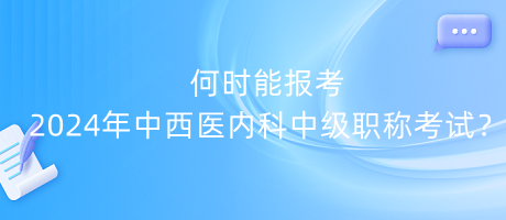 何時能報考2024年中西醫(yī)內(nèi)科中級職稱考試？