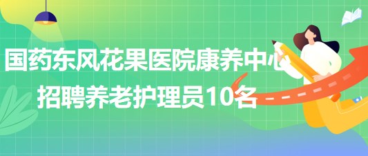 湖北省十堰市國藥東風(fēng)花果醫(yī)院康養(yǎng)中心招聘養(yǎng)老護理員10名