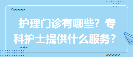 “護(hù)理門診”都有哪些？專科護(hù)士需要提供什么服務(wù)？