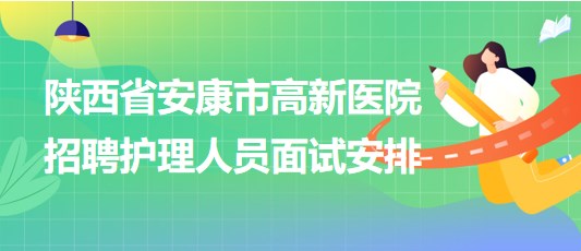 陜西省安康市高新醫(yī)院2023年9月招聘護(hù)理人員面試安排