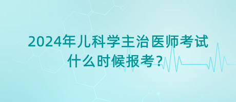 2024年兒科學(xué)主治醫(yī)師考試什么時候報考？