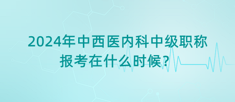 2024年中西醫(yī)內(nèi)科中級職稱報考在什么時候？