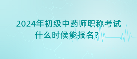 2024年初級(jí)中藥師職稱考試什么時(shí)候能報(bào)名？