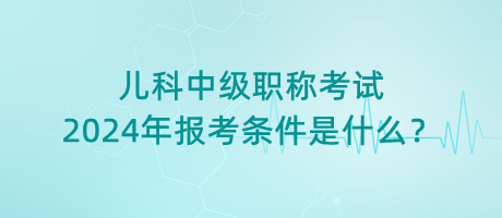 兒科中級(jí)職稱考試2024年報(bào)考條件是什么？